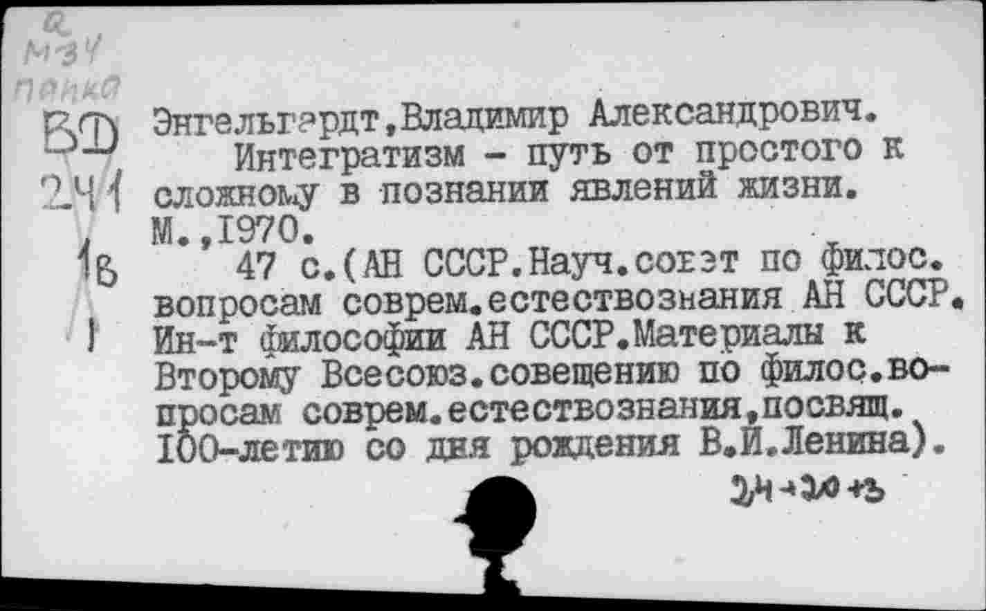 ﻿В2)
2/Н
1&
Энгельгардт,Владимир Александрович.
Интегратизм - путь от простого к сложному в познании явлений жизни. М.,1970.
47 с.(АН СССР.Науч.совет по филос. вопросам соврем.естествознания АН СССР Ин-т философии АН СССР.Материалы к Второму Всесоюз.совещению по филос.вопросам соврем.естествознания,посвящ. 100-летию со дня рождения В.И.Ленина).